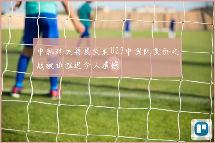 中韩对决再度失利U23中国队复仇之战被迫推迟令人遗憾