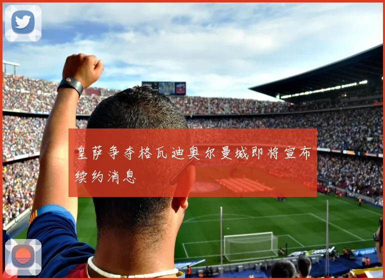 皇萨争夺格瓦迪奥尔曼城即将宣布续约消息