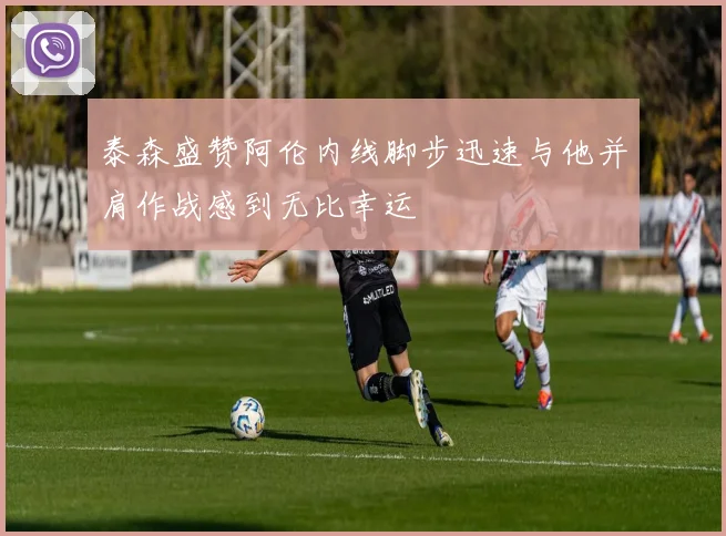 泰森盛赞阿伦内线脚步迅速与他并肩作战感到无比幸运