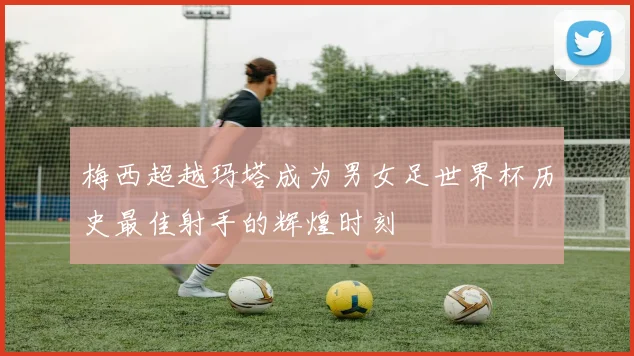 梅西超越玛塔成为男女足世界杯历史最佳射手的辉煌时刻