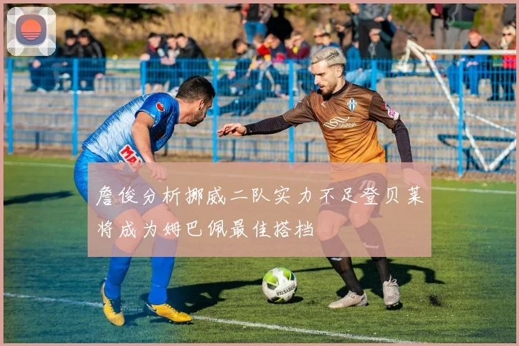 詹俊分析挪威二队实力不足登贝莱将成为姆巴佩最佳搭档