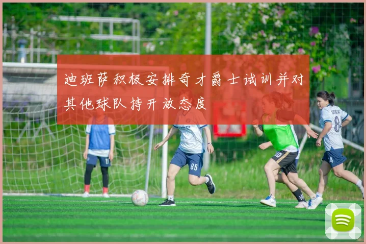 迪班萨积极安排奇才爵士试训并对其他球队持开放态度