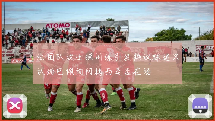 法国队波士顿训练引发热议球迷只认姆巴佩询问梅西是否在场