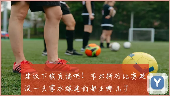 建议下载直播吧！韦尔斯对比赛延误一头雾水球迷们都去哪儿了