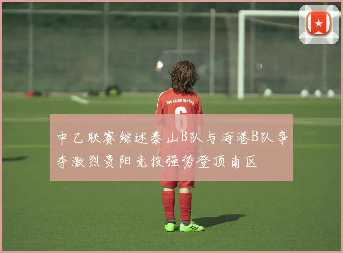 中乙联赛综述泰山B队与海港B队争夺激烈贵阳竞技强势登顶南区