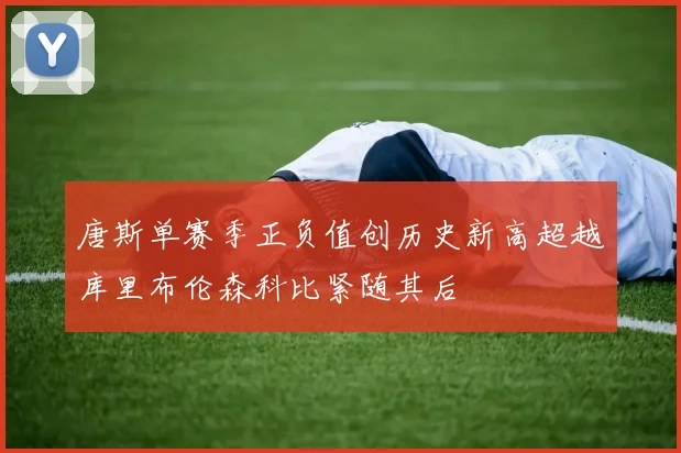 唐斯单赛季正负值创历史新高超越库里布伦森科比紧随其后