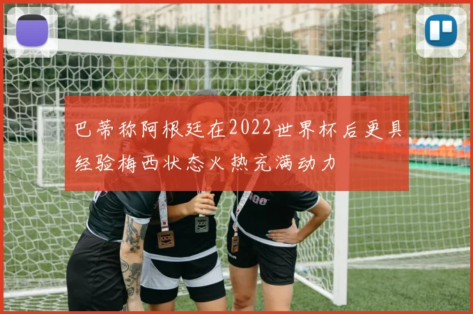 巴蒂称阿根廷在2022世界杯后更具经验梅西状态火热充满动力
