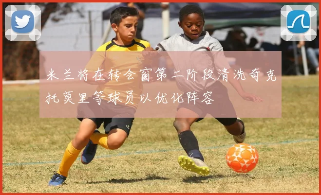 米兰将在转会窗第二阶段清洗奇克托莫里等球员以优化阵容