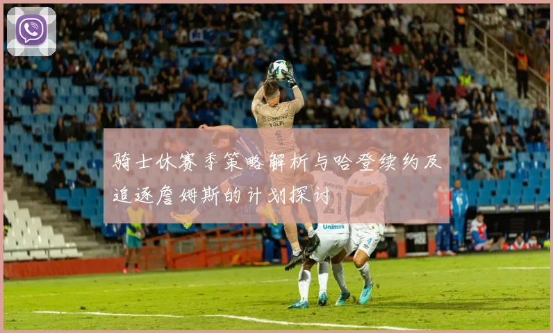 骑士休赛季策略解析与哈登续约及追逐詹姆斯的计划探讨