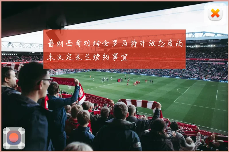 普利西奇对转会罗马持开放态度尚未决定米兰续约事宜