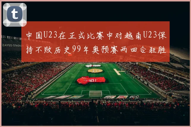 中国U23在正式比赛中对越南U23保持不败历史99年奥预赛两回合狂胜7-0