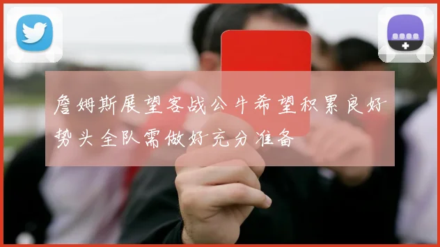 詹姆斯展望客战公牛希望积累良好势头全队需做好充分准备