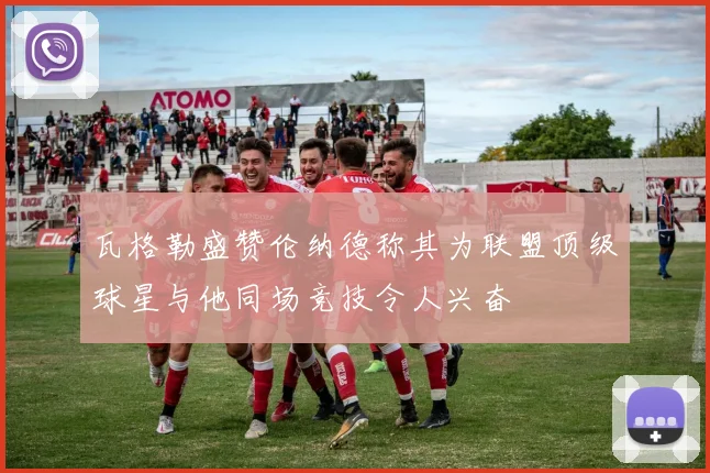 瓦格勒盛赞伦纳德称其为联盟顶级球星与他同场竞技令人兴奋