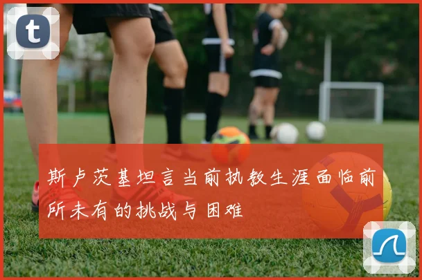 斯卢茨基坦言当前执教生涯面临前所未有的挑战与困难