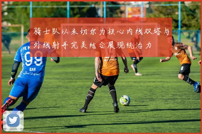 骑士队以米切尔为核心内线双塔与外线射手完美结合展现统治力