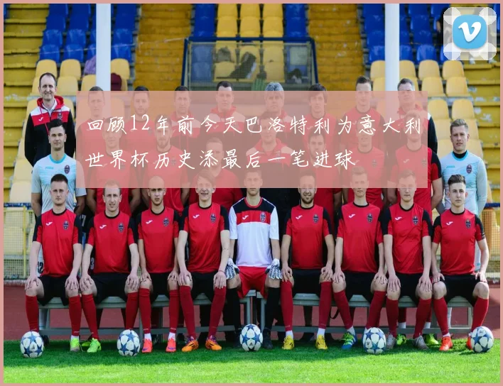 回顾12年前今天巴洛特利为意大利世界杯历史添最后一笔进球