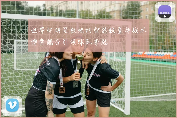 世界杯明星教练的智慧较量与战术博弈能否引领球队夺冠